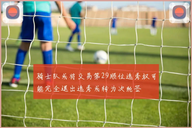 骑士队或将交易第29顺位选秀权可能完全退出选秀或转为次轮签