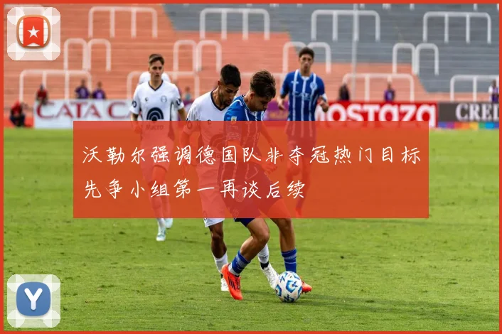 沃勒尔强调德国队非夺冠热门目标先争小组第一再谈后续