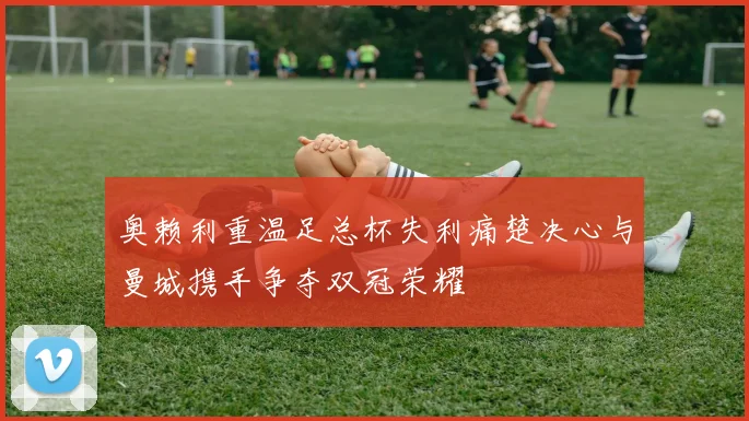 奥赖利重温足总杯失利痛楚决心与曼城携手争夺双冠荣耀