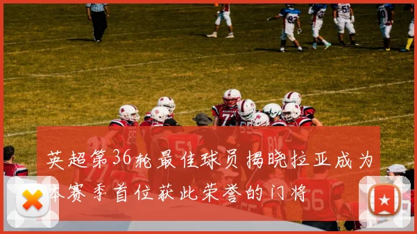 英超第36轮最佳球员揭晓拉亚成为本赛季首位获此荣誉的门将
