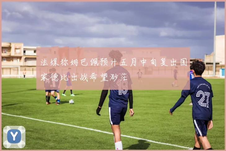 法媒称姆巴佩预计五月中旬复出国家德比出战希望渺茫