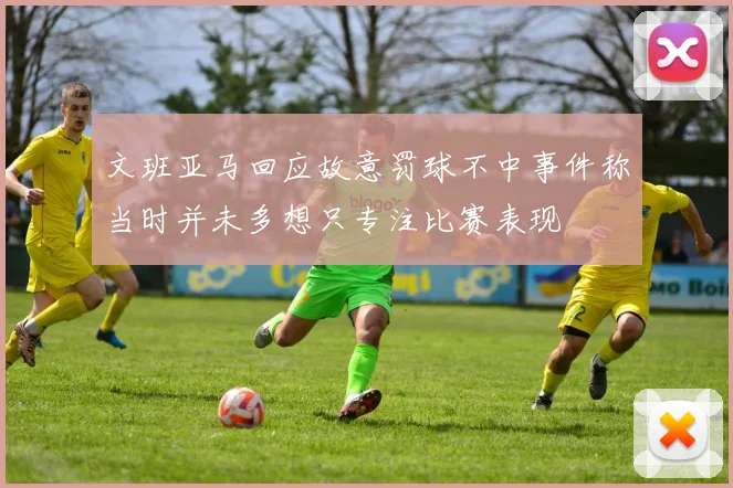 文班亚马回应故意罚球不中事件称当时并未多想只专注比赛表现