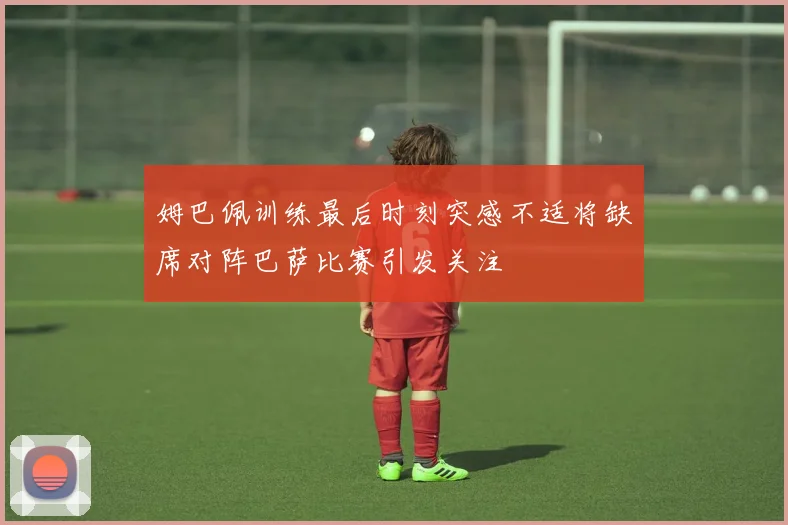 姆巴佩训练最后时刻突感不适将缺席对阵巴萨比赛引发关注