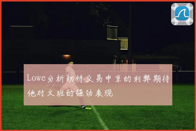 Lowe分析切特交易申京的利弊期待他对文班的强劲表现