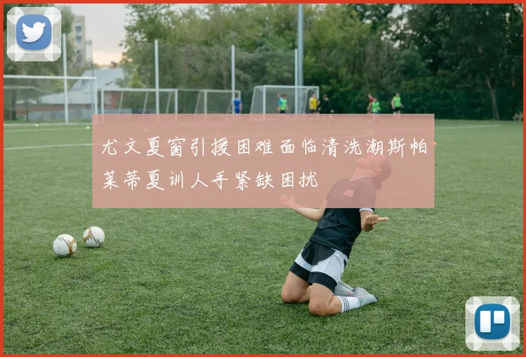 尤文夏窗引援困难面临清洗潮斯帕莱蒂夏训人手紧缺困扰