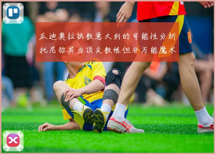 瓜迪奥拉执教意大利的可能性分析托尼称其为顶尖教练但非万能魔术师